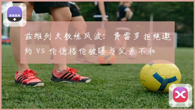 兹维列夫教练风波:费雷罗拒绝邀约 vs 伦德格伦被曝与父亲不和