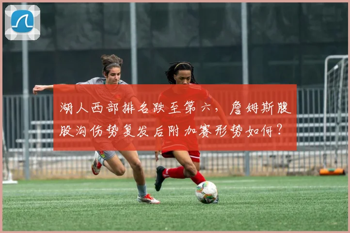 湖人西部排名跌至第六,詹姆斯腹股沟伤势复发后附加赛形势如何?