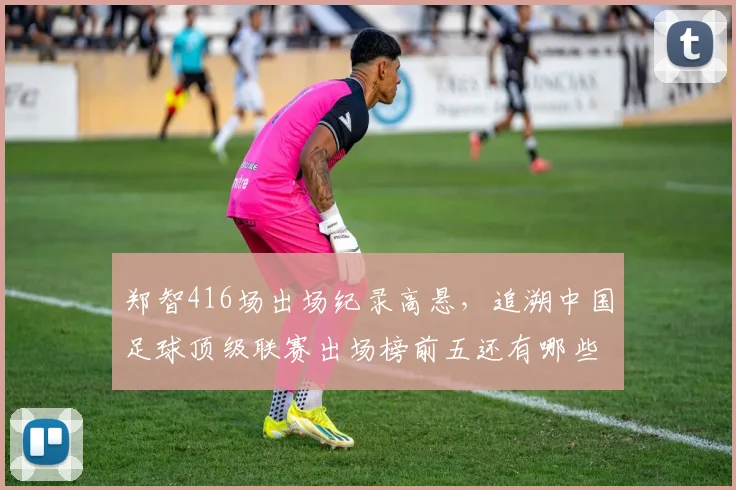 郑智416场出场纪录高悬，追溯中国足球顶级联赛出场榜前五还有哪些名将？